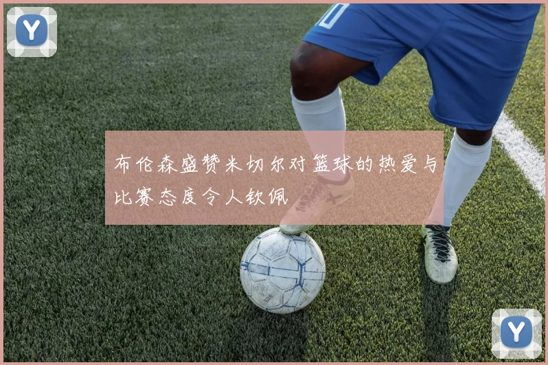 布伦森盛赞米切尔对篮球的热爱与比赛态度令人钦佩