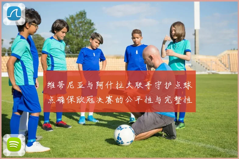 维蒂尼亚与阿什拉夫联手守护点球点确保欧冠决赛的公平性与完整性