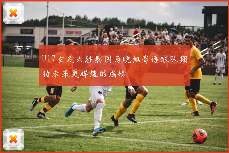 U17女足大胜泰国马晓旭寄语球队期待未来更辉煌的成绩