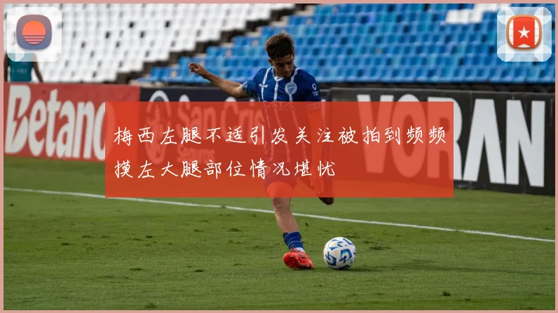 梅西左腿不适引发关注被拍到频频摸左大腿部位情况堪忧