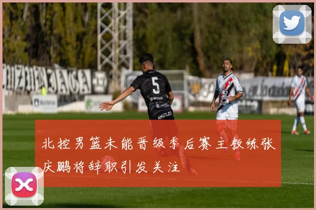 北控男篮未能晋级季后赛主教练张庆鹏将辞职引发关注