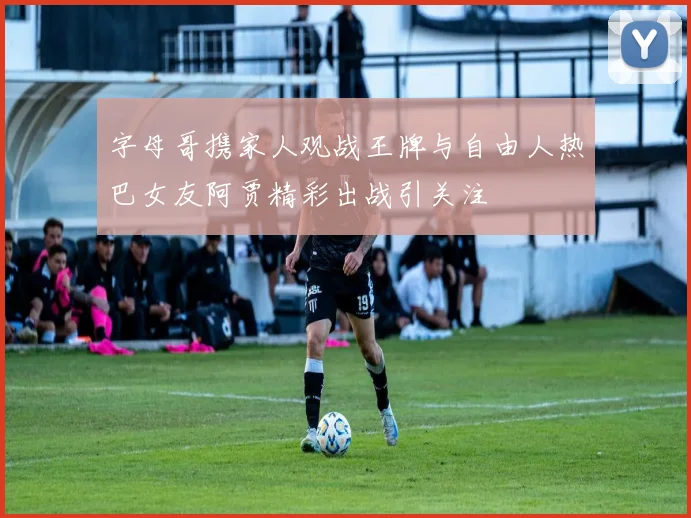 字母哥携家人观战王牌与自由人热巴女友阿贾精彩出战引关注