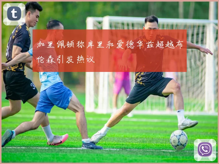 加里佩顿称库里和爱德华兹超越布伦森引发热议