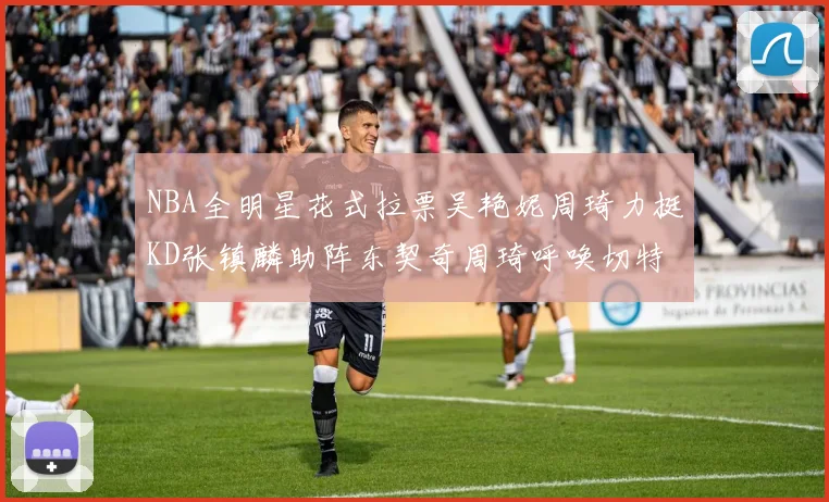 NBA全明星花式拉票吴艳妮周琦力挺KD张镇麟助阵东契奇周琦呼唤切特共襄盛举