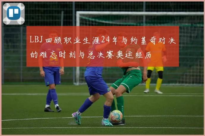 LBJ回顾职业生涯24年与约基奇对决的难忘时刻与总决赛奥运经历