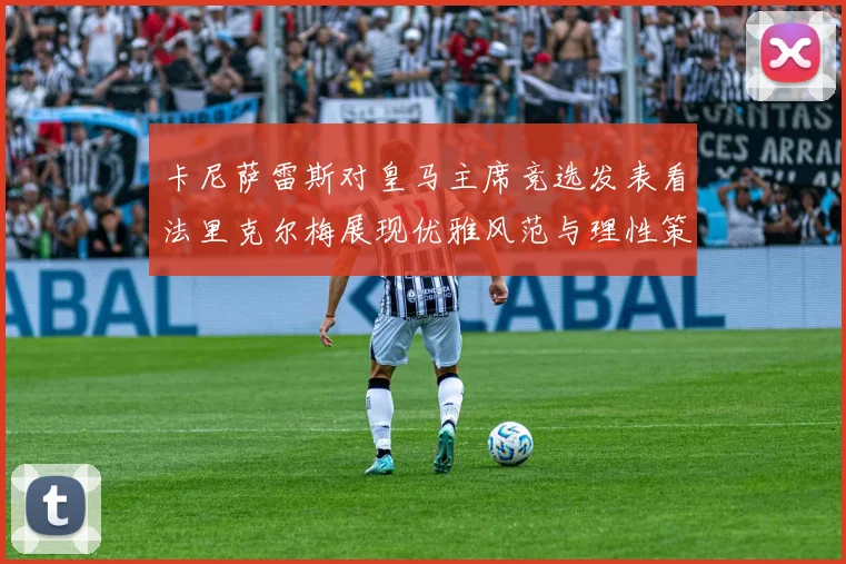 卡尼萨雷斯对皇马主席竞选发表看法里克尔梅展现优雅风范与理性策略