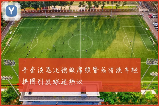手套谈恩比德缺席频繁或将换年轻拼图引发球迷热议