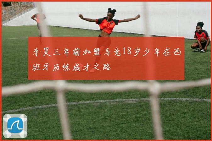 李昊三年前加盟马竞18岁少年在西班牙历练成才之路