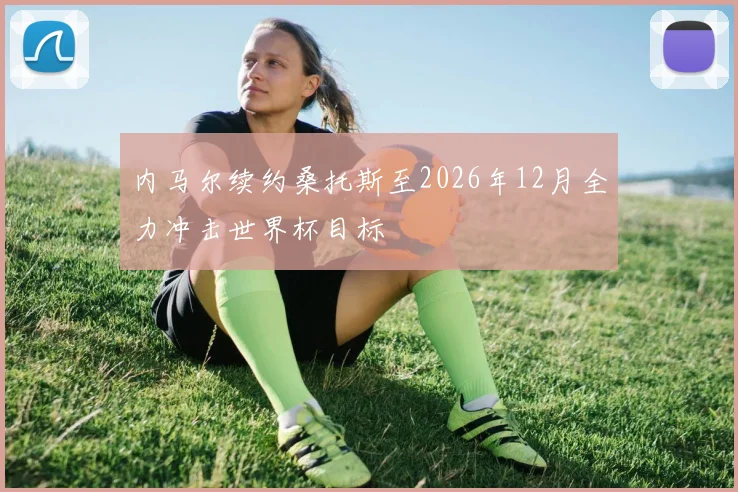 内马尔续约桑托斯至2026年12月全力冲击世界杯目标