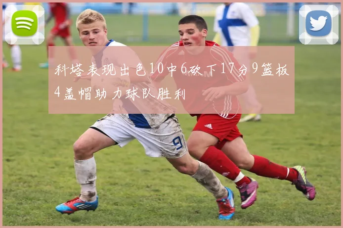 科塔表现出色10中6砍下17分9篮板4盖帽助力球队胜利