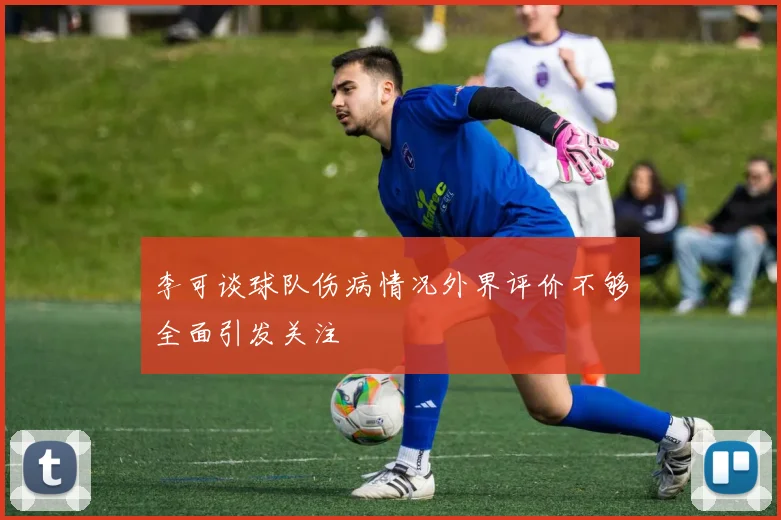 李可谈球队伤病情况外界评价不够全面引发关注