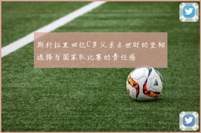 斯科拉里回忆C罗父亲去世时的坚韧选择与国家队比赛的责任感