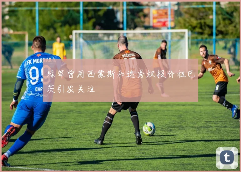 绿军曾用西蒙斯和选秀权报价祖巴茨引发关注