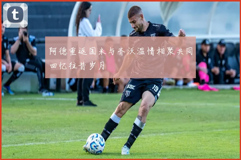 阿德重返国米与齐沃温情相聚共同回忆往昔岁月