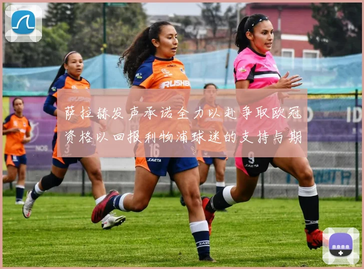 萨拉赫发声承诺全力以赴争取欧冠资格以回报利物浦球迷的支持与期待