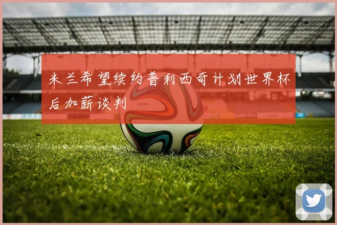 米兰希望续约普利西奇计划世界杯后加薪谈判